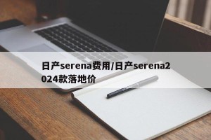日产serena费用/日产serena2024款落地价