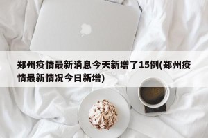 郑州疫情最新消息今天新增了15例(郑州疫情最新情况今日新增)
