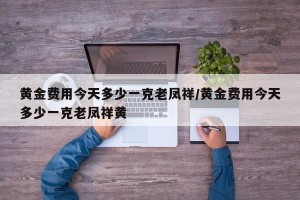 黄金费用今天多少一克老凤祥/黄金费用今天多少一克老凤祥黄