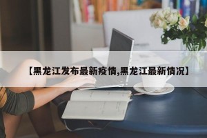 【黑龙江发布最新疫情,黑龙江最新情况】