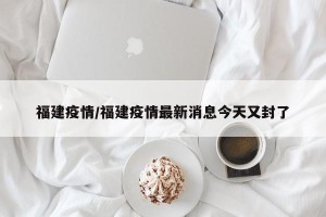 福建疫情/福建疫情最新消息今天又封了