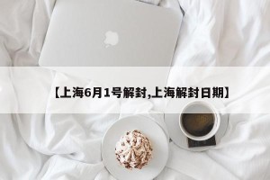 【上海6月1号解封,上海解封日期】