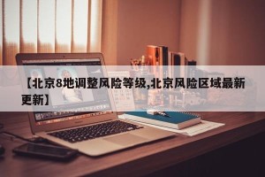 【北京8地调整风险等级,北京风险区域最新更新】