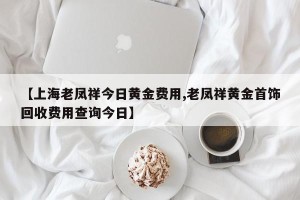 【上海老凤祥今日黄金费用,老凤祥黄金首饰回收费用查询今日】