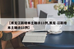 【黑龙江新增本土确诊11例,黑龙 江新增本土确诊11例】