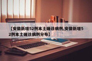 【安徽新增52例本土确诊病例,安徽新增52例本土确诊病例分布】