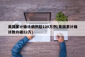 美国累计确诊病例超120万例(美国累计确诊数升破82万)