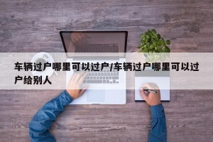 车辆过户哪里可以过户/车辆过户哪里可以过户给别人