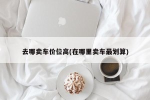 去哪卖车价位高(在哪里卖车最划算)