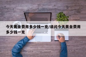 今天黄金费用多少钱一克/请问今天黄金费用多少钱一克