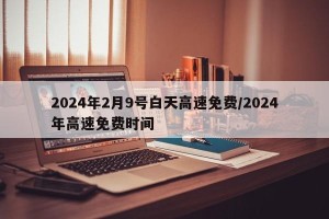 2024年2月9号白天高速免费/2024年高速免费时间