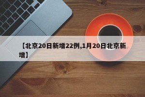 【北京20日新增22例,1月20日北京新增】