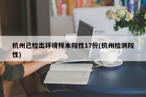 杭州已检出环境样本阳性17份(杭州检测阳性)