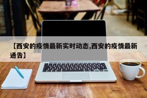 【西安的疫情最新实时动态,西安的疫情最新通告】