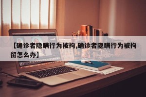 【确诊者隐瞒行为被拘,确诊者隐瞒行为被拘留怎么办】
