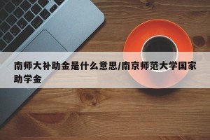 南师大补助金是什么意思/南京师范大学国家助学金