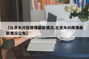 【北京大兴区疫情最新情况,北京大兴疫情最新情况公布】