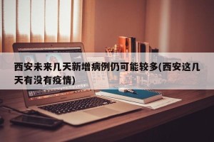 西安未来几天新增病例仍可能较多(西安这几天有没有疫情)