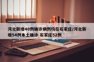 河北新增40例确诊病例均在石家庄/河北新增54例本土确诊 石家庄52例