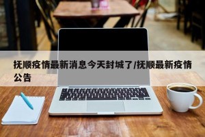 抚顺疫情最新消息今天封城了/抚顺最新疫情公告