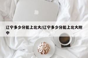 辽宁多少分能上北大/辽宁多少分能上北大附中