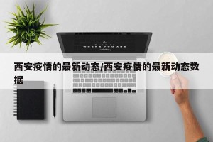 西安疫情的最新动态/西安疫情的最新动态数据