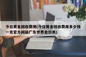 今日黄金回收费用(今日黄金回收费用多少钱一克官方网站广东世界金价表)