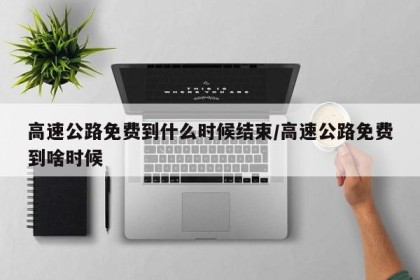 高速公路免费到什么时候结束/高速公路免费到啥时候