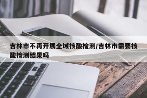 吉林市不再开展全域核酸检测/吉林市需要核酸检测结果吗