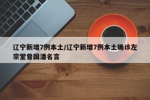 辽宁新增7例本土/辽宁新增7例本土确诊左宗堂曾国潘名言
