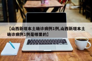 【山西新增本土确诊病例1例,山西新增本土确诊病例1例是哪里的】
