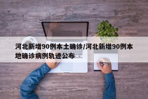 河北新增90例本土确诊/河北新增90例本地确诊病例轨迹公布