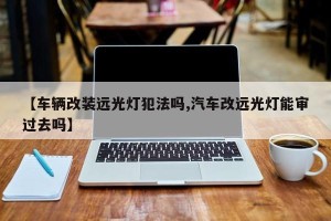 【车辆改装远光灯犯法吗,汽车改远光灯能审过去吗】