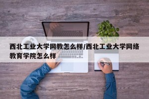 西北工业大学网教怎么样/西北工业大学网络教育学院怎么样