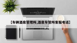 【车辆酒泉管理所,酒泉车管所客服电话】