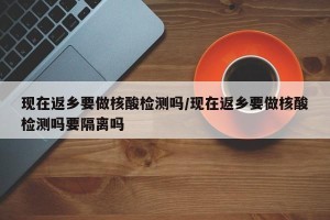 现在返乡要做核酸检测吗/现在返乡要做核酸检测吗要隔离吗