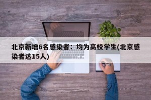 北京新增6名感染者：均为高校学生(北京感染者达15人)