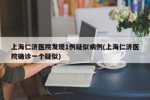 上海仁济医院发现1例疑似病例(上海仁济医院确诊一个疑似)