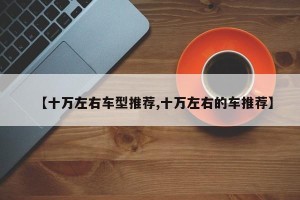 【十万左右车型推荐,十万左右的车推荐】