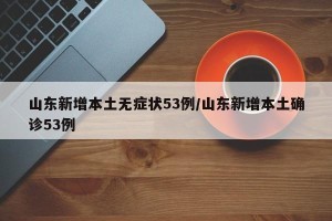 山东新增本土无症状53例/山东新增本土确诊53例
