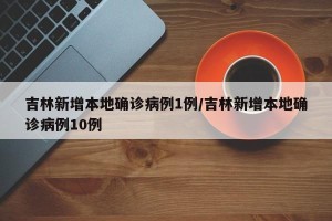吉林新增本地确诊病例1例/吉林新增本地确诊病例10例