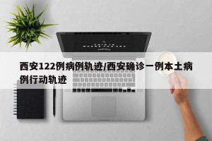 西安122例病例轨迹/西安确诊一例本土病例行动轨迹