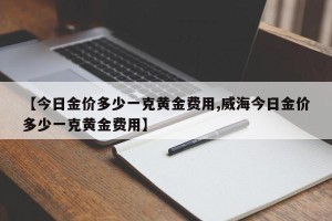 【今日金价多少一克黄金费用,威海今日金价多少一克黄金费用】