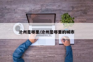 沧州是哪里/沧州是哪里的城市