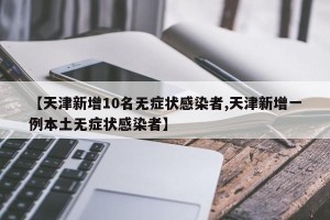 【天津新增10名无症状感染者,天津新增一例本土无症状感染者】
