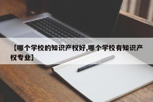 【哪个学校的知识产权好,哪个学校有知识产权专业】