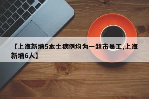 【上海新增5本土病例均为一超市员工,上海新增6人】