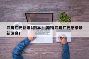 四川广元新增1例本土病例(四川广元感染最新消息)