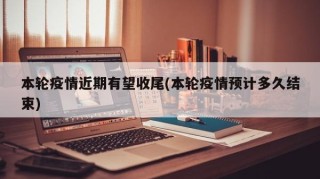 本轮疫情近期有望收尾(本轮疫情预计多久结束)
