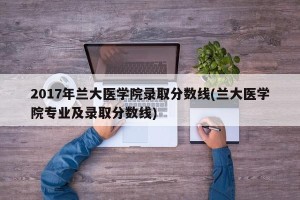 2017年兰大医学院录取分数线(兰大医学院专业及录取分数线)
